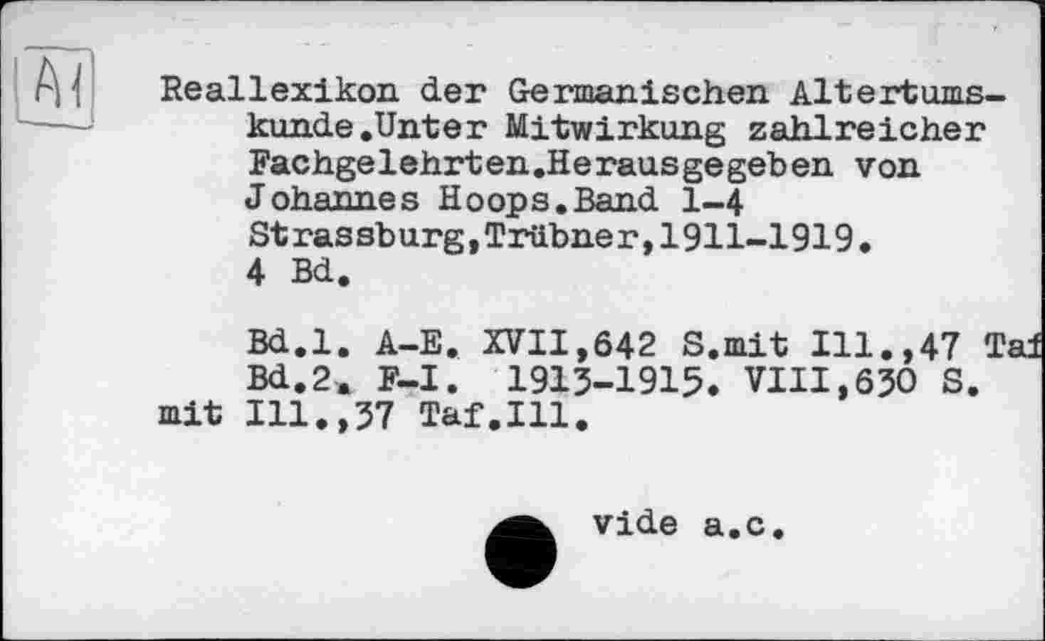 ﻿Reallexikon der Germanischen Altertumskunde .Unter Mitwirkung zahlreicher Fachgelehrten.Herausgegeben von Johannes Hoops.Band 1-4 Strassburg,Trübner,1911-1919.
4 Bd.
Bd.l. A-E. XVII,642 S.mit Ill.,47 Tai Bd.2a F-I. 1913-1915. VIII,630 S.
mit Ill.,37 Taf.111.
vide a.c